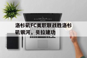 ag体育团队_洛杉矶FC美职联战胜洛杉矶银河，贝拉建功